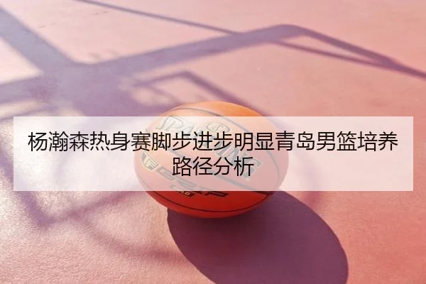 杨瀚森热身赛脚步进步明显青岛男篮培养路径分析