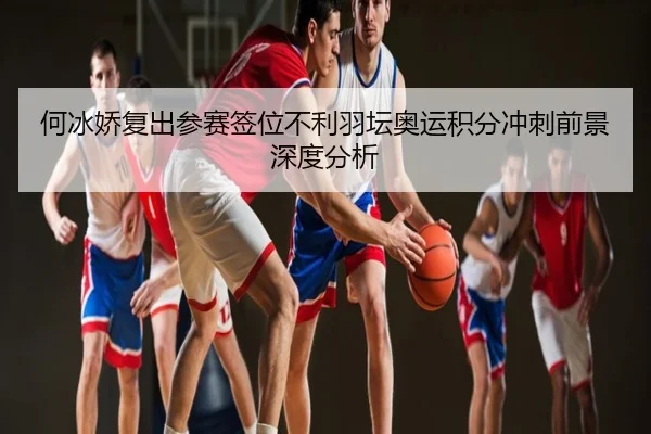 何冰娇复出参赛签位不利羽坛奥运积分冲刺前景深度分析