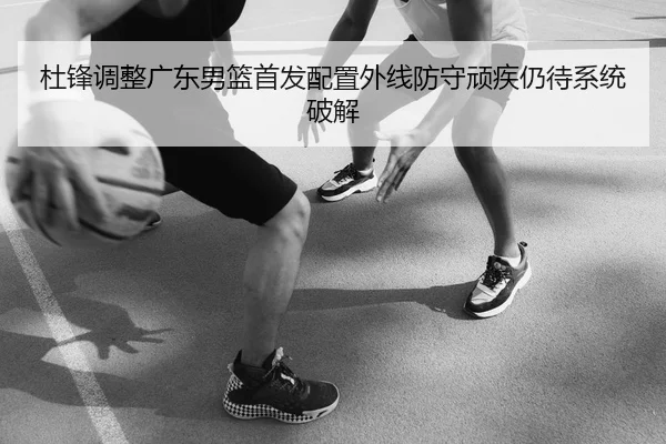 杜锋调整广东男篮首发配置外线防守顽疾仍待系统破解